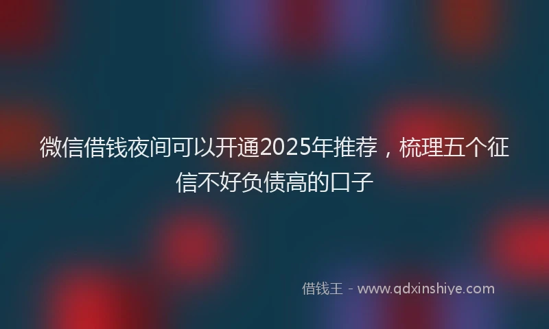 微信借钱夜间可以开通2025年推荐，梳理五个征信不好负债高的口子