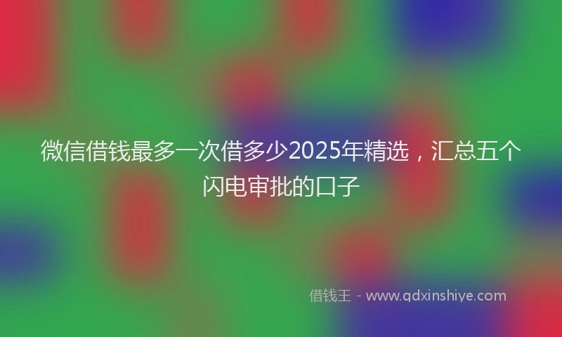 微信借钱最多一次借多少2025年精选，汇总五个闪电审批的口子