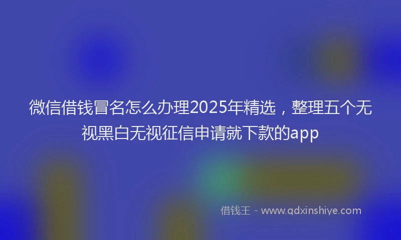微信借钱冒名怎么办理2025年精选，整理五个无视黑白无视征信申请就下款的app