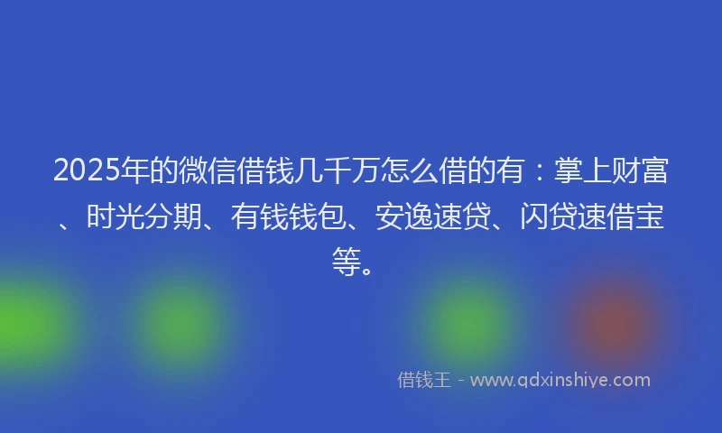 2025年的微信借钱几千万怎么借的有：掌上财富、时光分期、有钱钱包、安逸速贷、闪贷速借宝等。