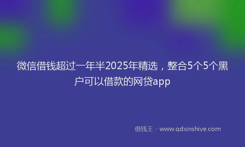 微信借钱超过一年半2025年精选，整合5个5个黑户可以借款的网贷app