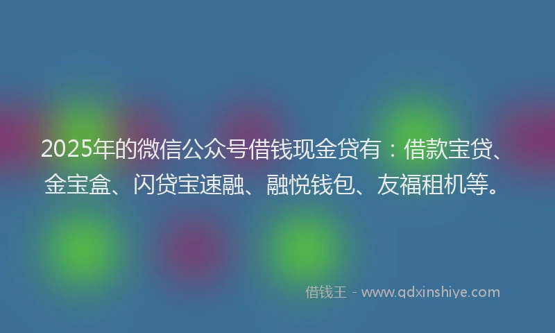 2025年的微信公众号借钱现金贷有：借款宝贷、金宝盒、闪贷宝速融、融悦钱包、友福租机等。