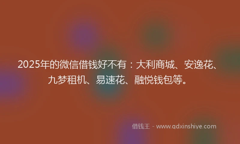 2025年的微信借钱好不有：大利商城、安逸花、九梦租机、易速花、融悦钱包等。