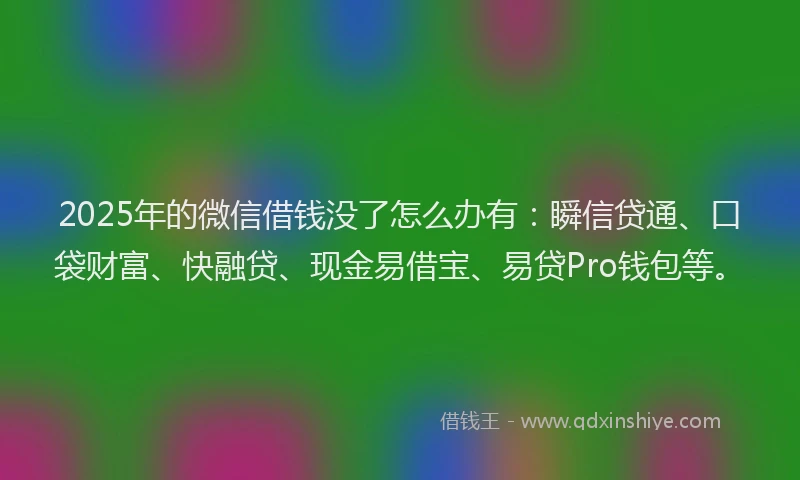 2025年的微信借钱没了怎么办有：瞬信贷通、口袋财富、快融贷、现金易借宝、易贷Pro钱包等。