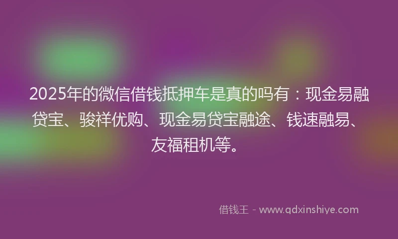 2025年的微信借钱抵押车是真的吗有：现金易融贷宝、骏祥优购、现金易贷宝融途、钱速融易、友福租机等。