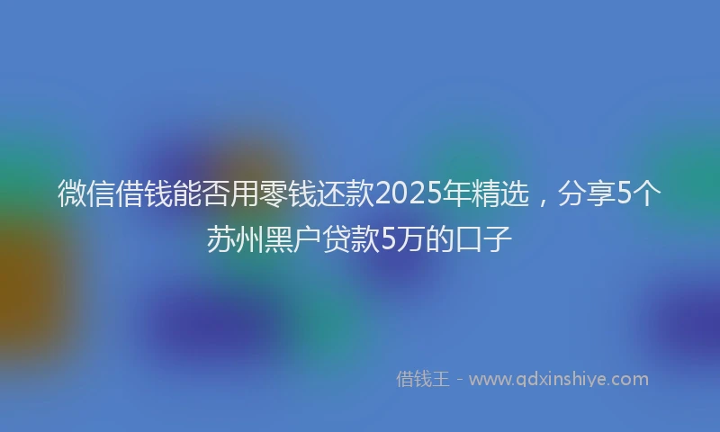 微信借钱能否用零钱还款2025年精选，分享5个苏州黑户贷款5万的口子