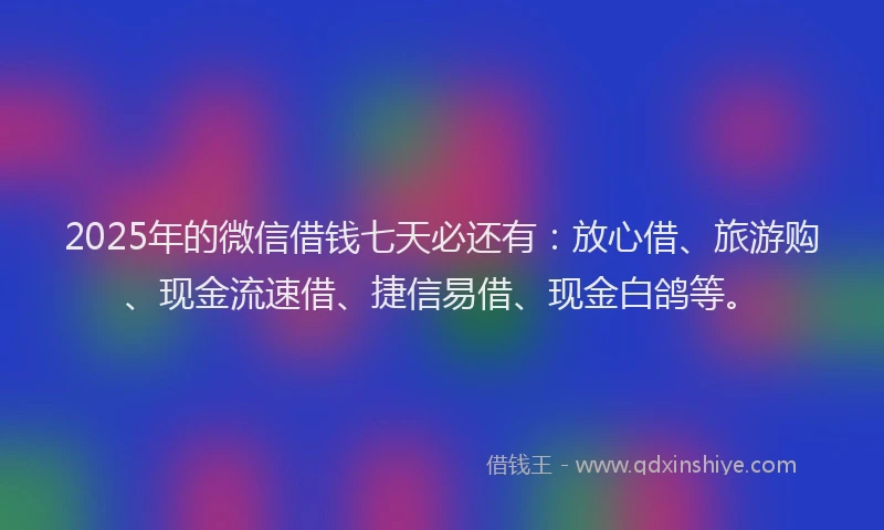2025年的微信借钱七天必还有：放心借、旅游购、现金流速借、捷信易借、现金白鸽等。