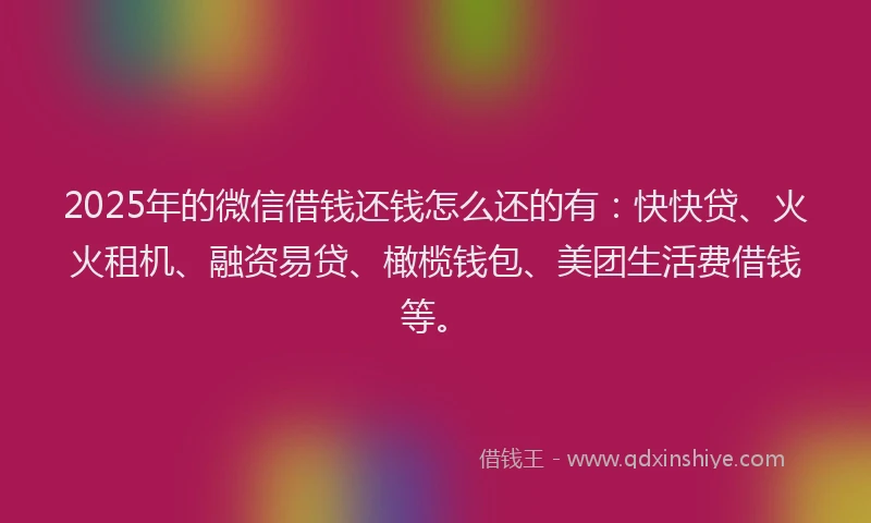 2025年的微信借钱还钱怎么还的有：快快贷、火火租机、融资易贷、橄榄钱包、美团生活费借钱等。