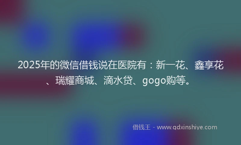 2025年的微信借钱说在医院有：新一花、鑫享花、瑞耀商城、滴水贷、gogo购等。
