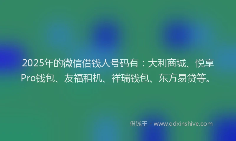 2025年的微信借钱人号码有：大利商城、悦享Pro钱包、友福租机、祥瑞钱包、东方易贷等。