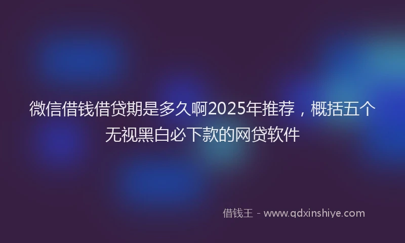 微信借钱借贷期是多久啊2025年推荐，概括五个无视黑白必下款的网贷软件
