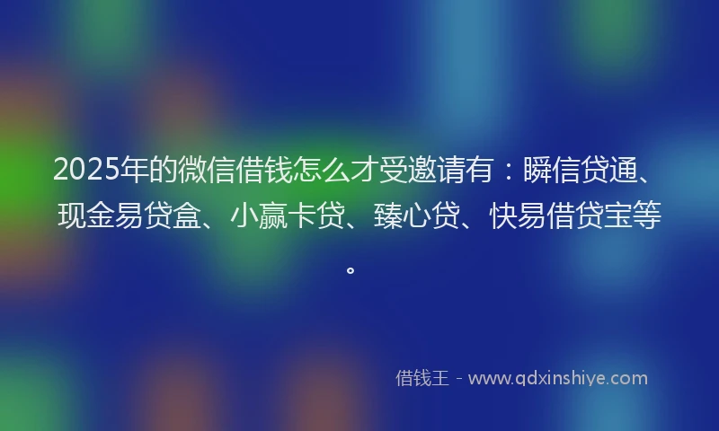 2025年的微信借钱怎么才受邀请有：瞬信贷通、现金易贷盒、小赢卡贷、臻心贷、快易借贷宝等。