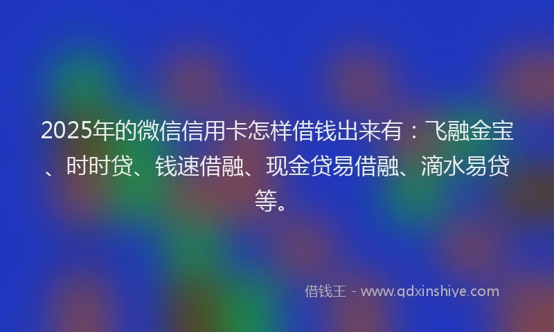 2025年的微信信用卡怎样借钱出来有：飞融金宝、时时贷、钱速借融、现金贷易借融、滴水易贷等。