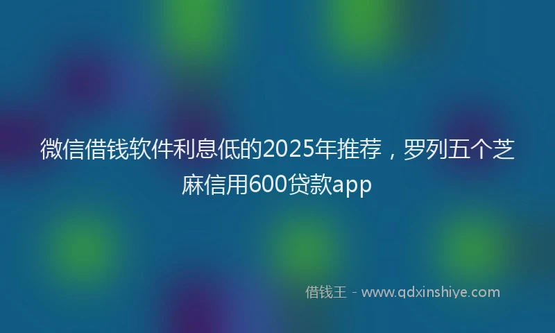 微信借钱软件利息低的2025年推荐，罗列五个芝麻信用600贷款app