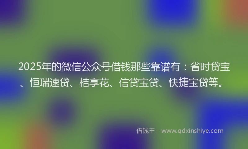 2025年的微信公众号借钱那些靠谱有：省时贷宝、恒瑞速贷、桔享花、信贷宝贷、快捷宝贷等。