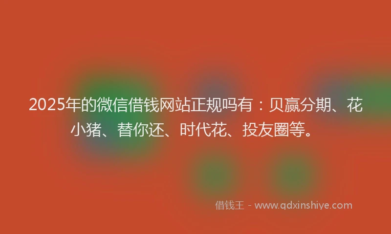 2025年的微信借钱网站正规吗有：贝赢分期、花小猪、替你还、时代花、投友圈等。