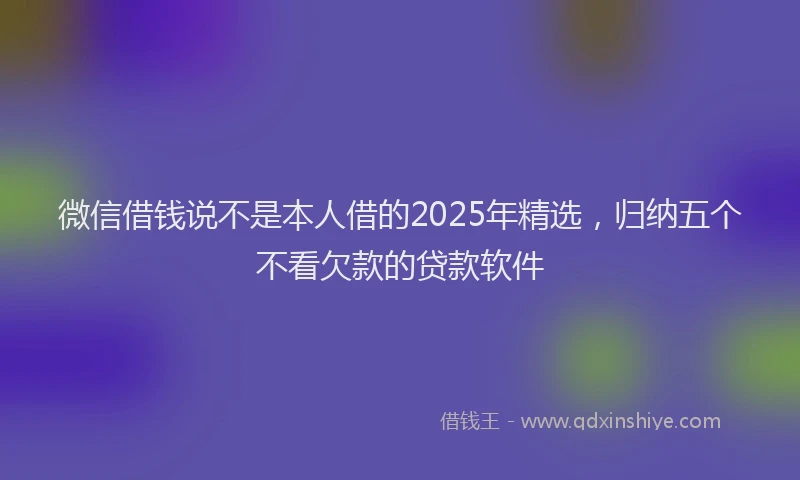 微信借钱说不是本人借的2025年精选，归纳五个不看欠款的贷款软件