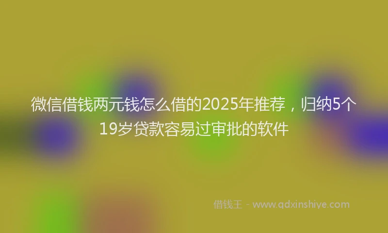 微信借钱两元钱怎么借的2025年推荐，归纳5个19岁贷款容易过审批的软件