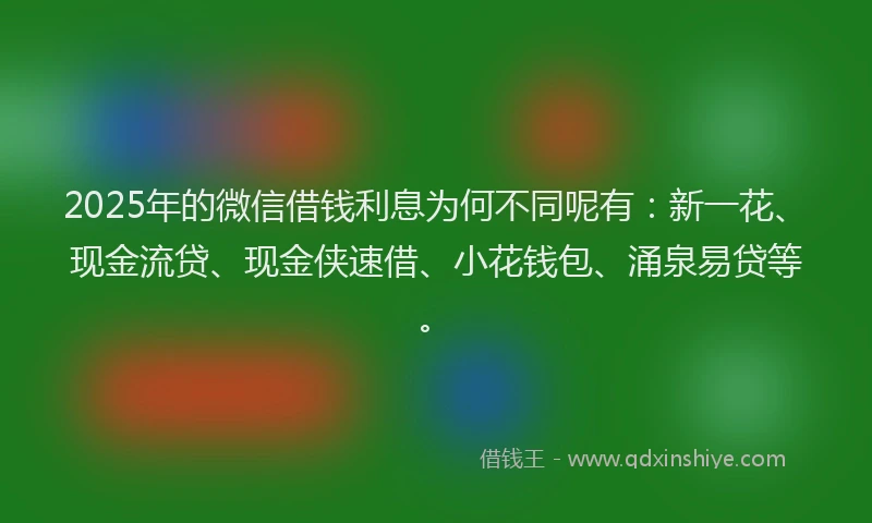 2025年的微信借钱利息为何不同呢有：新一花、现金流贷、现金侠速借、小花钱包、涌泉易贷等。