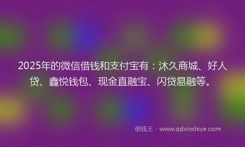 2025年的微信借钱和支付宝有：沐久商城、好人贷、鑫悦钱包、现金直融宝、闪贷易融等。