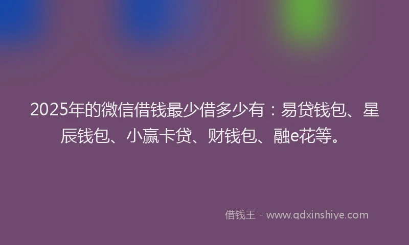 2025年的微信借钱最少借多少有：易贷钱包、星辰钱包、小赢卡贷、财钱包、融e花等。
