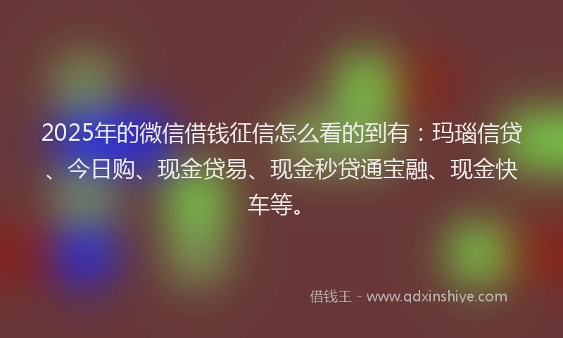 2025年的微信借钱征信怎么看的到有：玛瑙信贷、今日购、现金贷易、现金秒贷通宝融、现金快车等。