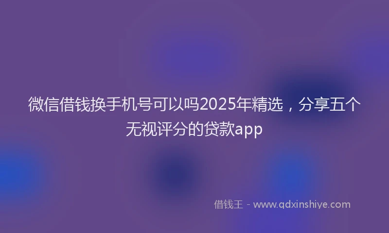 微信借钱换手机号可以吗2025年精选，分享五个无视评分的贷款app