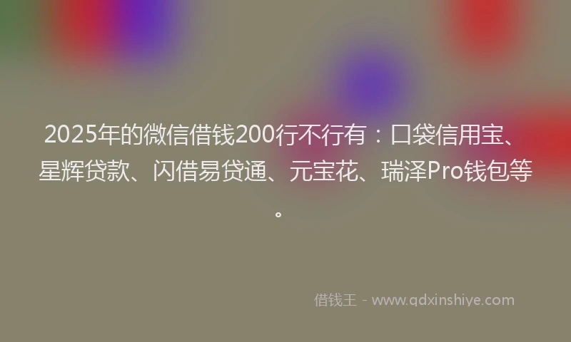 2025年的微信借钱200行不行有：口袋信用宝、星辉贷款、闪借易贷通、元宝花、瑞泽Pro钱包等。