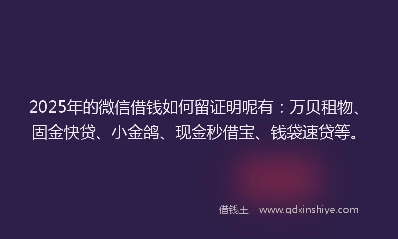 2025年的微信借钱如何留证明呢有：万贝租物、固金快贷、小金鸽、现金秒借宝、钱袋速贷等。