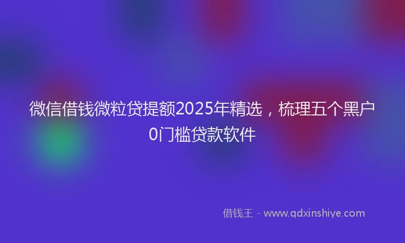 微信借钱微粒贷提额2025年精选，梳理五个黑户0门槛贷款软件