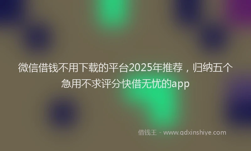 微信借钱不用下载的平台2025年推荐，归纳五个急用不求评分快借无忧的app
