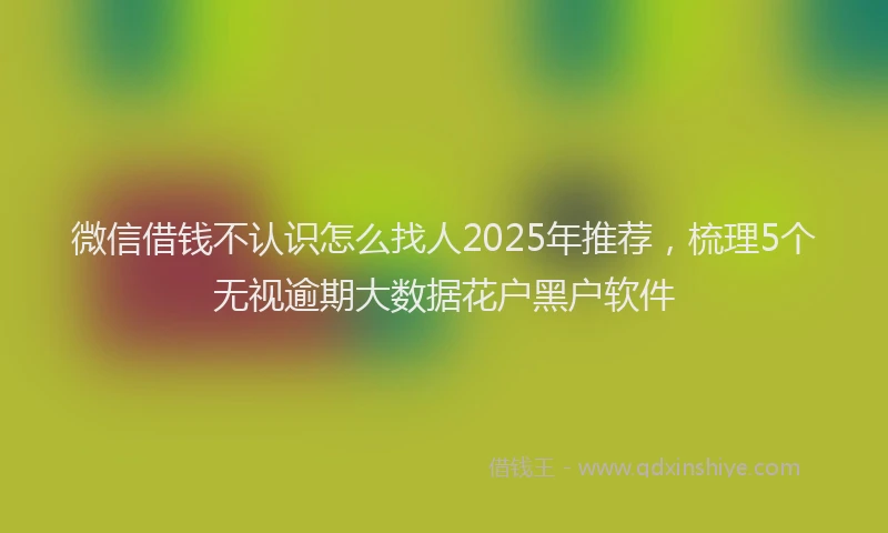 微信借钱不认识怎么找人2025年推荐，梳理5个无视逾期大数据花户黑户软件