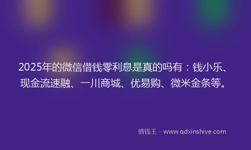 2025年的微信借钱零利息是真的吗有：钱小乐、现金流速融、一川商城、优易购、微米金条等。