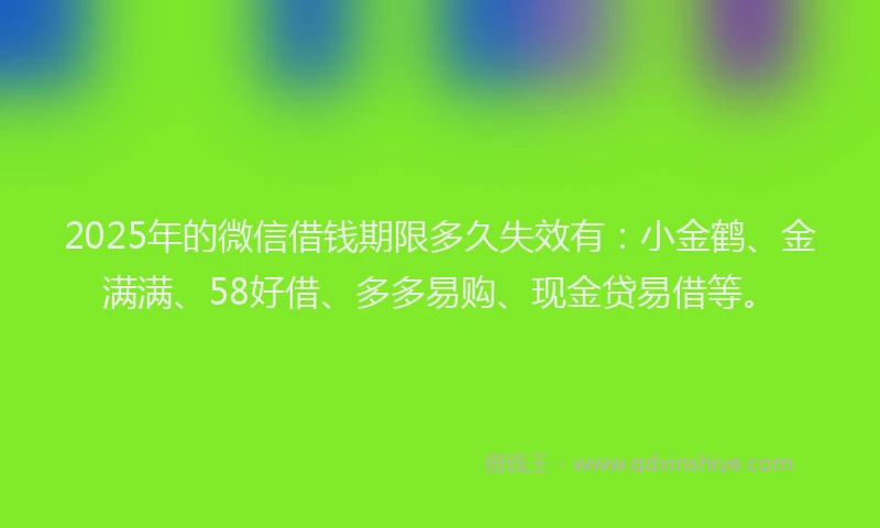 2025年的微信借钱期限多久失效有：小金鹤、金满满、58好借、多多易购、现金贷易借等。