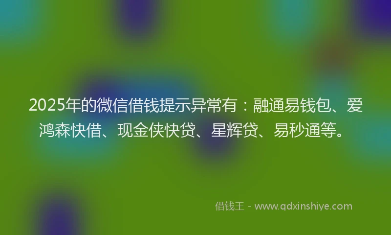 2025年的微信借钱提示异常有：融通易钱包、爱鸿森快借、现金侠快贷、星辉贷、易秒通等。