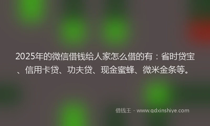 2025年的微信借钱给人家怎么借的有：省时贷宝、信用卡贷、功夫贷、现金蜜蜂、微米金条等。