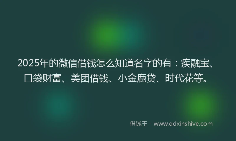 2025年的微信借钱怎么知道名字的有：疾融宝、口袋财富、美团借钱、小金鹿贷、时代花等。