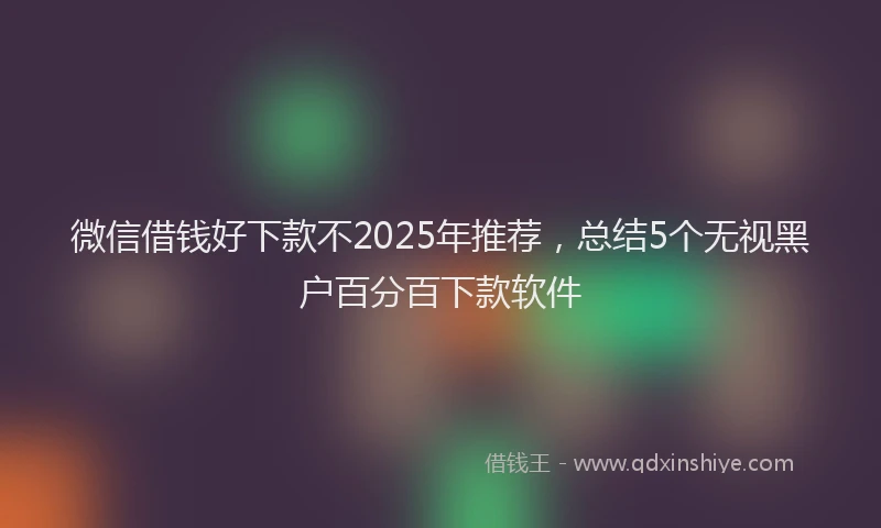 微信借钱好下款不2025年推荐，总结5个无视黑户百分百下款软件
