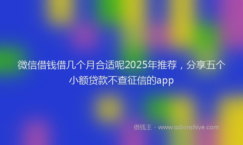 微信借钱借几个月合适呢2025年推荐，分享五个小额贷款不查征信的app