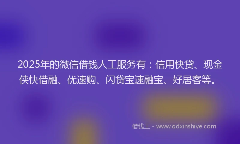 2025年的微信借钱人工服务有：信用快贷、现金侠快借融、优速购、闪贷宝速融宝、好居客等。