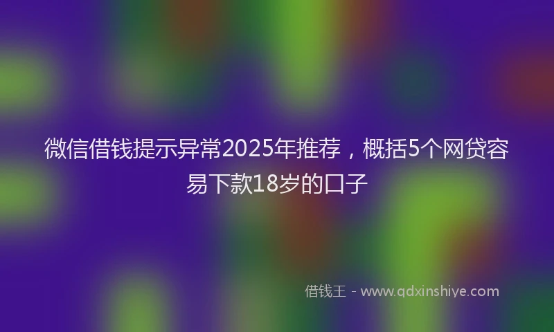 微信借钱提示异常2025年推荐，概括5个网贷容易下款18岁的口子