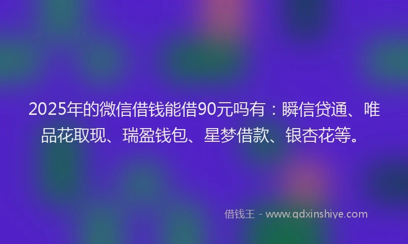 2025年的微信借钱能借90元吗有：瞬信贷通、唯品花取现、瑞盈钱包、星梦借款、银杏花等。