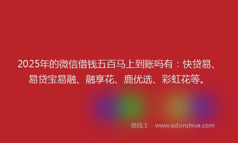 2025年的微信借钱五百马上到账吗有：快贷易、易贷宝易融、融享花、鹿优选、彩虹花等。
