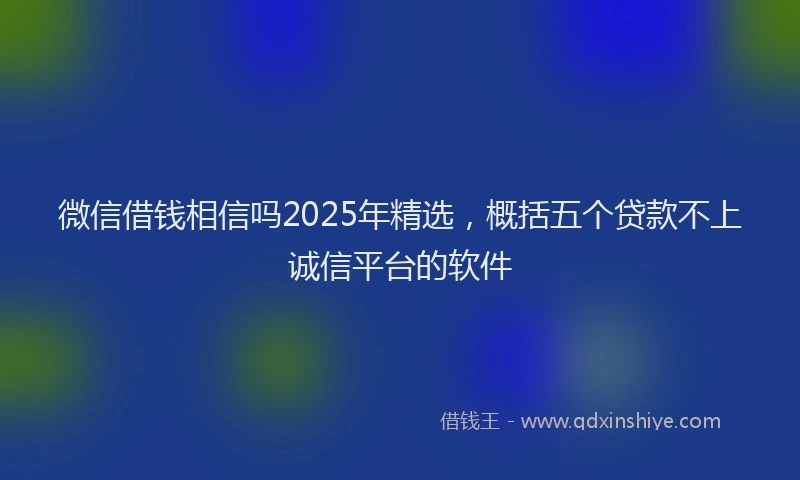 微信借钱相信吗2025年精选，概括五个贷款不上诚信平台的软件