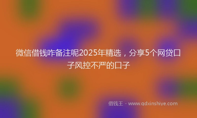微信借钱咋备注呢2025年精选，分享5个网贷口子风控不严的口子
