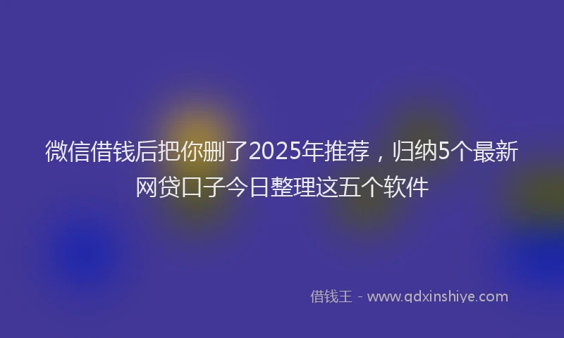 微信借钱后把你删了2025年推荐，归纳5个最新网贷口子今日整理这五个软件