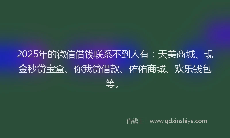 2025年的微信借钱联系不到人有：天美商城、现金秒贷宝盒、你我贷借款、佑佑商城、欢乐钱包等。