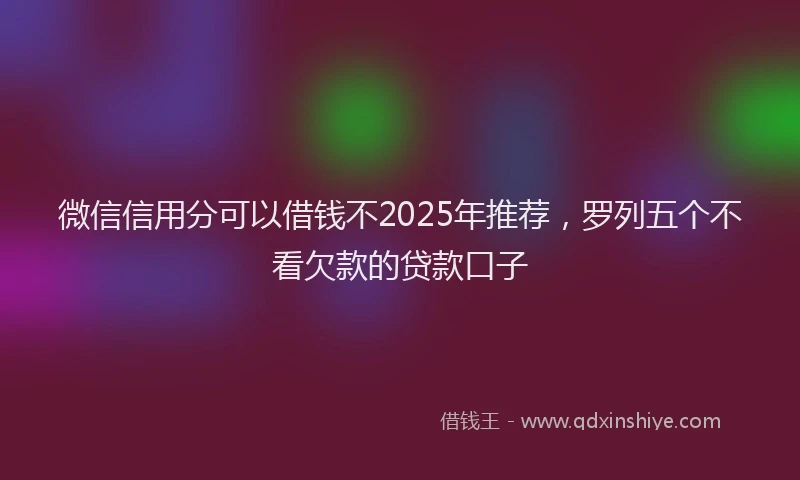 微信信用分可以借钱不2025年推荐，罗列五个不看欠款的贷款口子