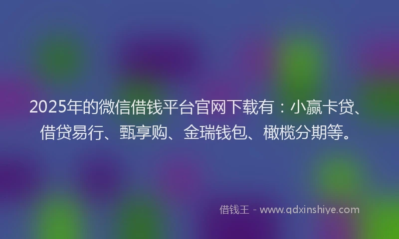 2025年的微信借钱平台官网下载有：小赢卡贷、借贷易行、甄享购、金瑞钱包、橄榄分期等。