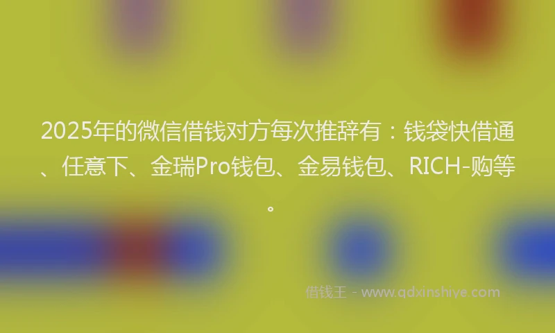 2025年的微信借钱对方每次推辞有：钱袋快借通、任意下、金瑞Pro钱包、金易钱包、RICH-购等。